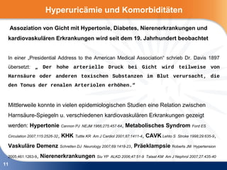 Hyperuricämie und Komorbiditäten

     Assoziation von Gicht mit Hypertonie, Diabetes, Nierenerkrankungen und
 kardiovaskulären Erkrankungen wird seit dem 19. Jahrhundert beobachtet


 In einer „Presidential Address to the American Medical Association“ schrieb Dr. Davis 1897
 übersetzt: „ Der hohe arterielle Druck bei Gicht wird teilweise von
 Harnsäure oder anderen toxischen Substanzen im Blut verursacht, die
 den Tonus der renalen Arteriolen erhöhen.“



 Mittlerweile konnte in vielen epidemiologischen Studien eine Relation zwischen
 Harnsäure-Spiegeln u. verschiedenen kardiovaskulären Erkrankungen gezeigt
 werden: Hypertonie Cannon PJ              NEJM 1966;275:457-64,    Metabolisches Syndrom Ford ES
 Circulation 2007;115:2526-32 ,   KHK Tuttle KR   Am J Cardiol 2001;87:1411-4 ,   CAVK Lehto S   Stroke 1998;29:635-9,

 Vaskuläre Demenz Schretlen DJ             Neurology 2007;69:1418-23 ,   Präeklampsie Roberts JM         Hypertension

 2005;461:1263-9,   Nierenerkrankungen Siu YP               ALKD 2006;47:51-9 Talaat KM Am J Nephrol 2007;27:435-40

11
 