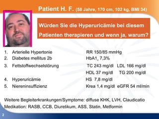 Patient H. F. (58 Jahre, 170 cm, 102 kg, BMI 34)

                     Würden Sie die Hyperuricämie bei diesem
                     Patienten therapieren und wenn ja, warum?


    1. Arterielle Hypertonie               RR 150/85 mmHg
    2. Diabetes mellitus 2b                HbA1c 7,3%
    3. Fettstoffwechselstörung             TC 243 mg/dl LDL 166 mg/dl
                                           HDL 37 mg/dl    TG 200 mg/dl
    4. Hyperuricämie                       HS 7,8 mg/dl
    5. Niereninsuffizienz                  Krea 1,4 mg/dl eGFR 54 ml/min


    Weitere Begleiterkrankungen/Symptome: diffuse KHK, LVH, Claudicatio
    Medikation: RASB, CCB, Diuretikum, ASS, Statin, Metformin
2
 