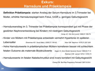 Exkurs:
                    Harnsäure und Präeklampsie
 Definition Präeklampsie: starker Anstieg der Serum-Harnsäure im 3.Trimester bei
 Mutter, erhöhte Harnsäurespiegel beim Fetus, IUGR u. geringes Geburtsgewicht



- Harnsäureanstieg im 3. Trimester bei Präeklampsie korrespondiert gut mit Phase der
 gestörten Nephronentwicklung bei Kindern mit niedrigem Geburtsgewicht
                                                                Konje JC Clin Sci (Lond) 1996;91:169-75

- Kinder von Müttern mit Präeklampsie entwickeln vermehrt Hypertonie im späteren
 Lebensalter          Shammas AG Saudi Med J 2000;21:190-92         Aber GM Nephron 1978;21:297-309

- Hohe Harnsäurewerte in präeklamptischen Müttern korrelieren besser mit schlechtem
 fetalen Outcome als maternale Blutdruckwerte           Sagen N Acta Obstet Gynecol Scand 1984;63:71-5
                                                                     Redman CW Lancet 1976;1:1370-73

- Harnsäurewerte im fetalen Nabelschnurblut sind invers korreliert mit Geburtsgewicht
                                                     Chang FM Biol Res Pregnancy Perinatol 1987;8:35-9



24
 