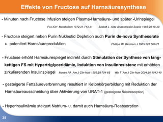 Effekte von Fructose auf Harnsäuresynthese
- Minuten nach Fructose Infusion steigen Plasma-Harnsäure- und später -Urinspiegel
                         Fox ICH Metabolism 1972;21:713-21    Sestoft L Acta Anaesthesiol Scand 1985;29:19-29


- Fructose steigert neben Purin Nukleotid Depletion auch Purin de-novo Syntheserate
 u. potentiert Harnsäureproduktion                                        Phillips MI Biochem J 1985;228:667-71




- Fructose erhöht Harnsäurespiegel indirekt durch Stimulation der Synthese von lang-
 kettigen FS mit Hypertriglyceridämie, Induktion von Insulinresistenz mit erhöhten
 zirkulierenden Insulinspiegel   Mayes PA Am J Clin Nutr 1993;58:754-65     Wu T Am J Clin Nutr 2004;80:1043-49



- gesteigerte Fettsäureverbrennung resultiert in Ketonkörperbildung mit Reduktion der
 Harnsäureausscheidung über Aktivierung von URAT-1 (gesteigerte Rückresorption)


- Hyperinsulinämie steigert Natrium- u. damit auch Harnsäure-Reabsorption

35
 