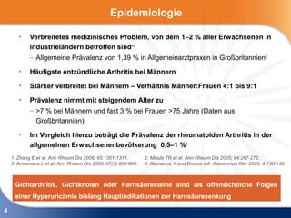 Epidemiologie

       •    Verbreitetes medizinisches Problem, von dem 1–2 % aller Erwachsenen in
            Industrieländern betroffen sind1–3
            – Allgemeine Prävalenz von 1,39 % in Allgemeinarztpraxen in Großbritannien 2

       •    Häufigste entzündliche Arthritis bei Männern

       •    Stärker verbreitet bei Männern – Verhältnis Männer:Frauen 4:1 bis 9:1

       •    Prävalenz nimmt mit steigendem Alter zu
            – >7 % bei Männern und fast 3 % bei Frauen >75 Jahre (Daten aus
              Großbritannien)

       •    Im Vergleich hierzu beträgt die Prävalenz der rheumatoiden Arthritis in der
            allgemeinen Erwachsenenbevölkerung 0,5–1 %4
    1. Zhang E et al. Ann Rheum Dis 2006; 65:1301-1311.       2. Mikuls TR et al. Ann Rheum Dis 2005; 64:267-272.
    3. Annemans L et al. Ann Rheum Dis 2008; 67(7):960-966.   4. Alamanos Y und Drosos AA. Autoimmun Rev 2005; 4:130-136.



     Gichtarthritis, Gichtknoten oder Harnsäuresteine sind als offensichtliche Folgen
     einer Hyperuricämie bislang Hauptindikationen zur Harnsäuresenkung

4
 