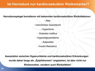 Ist Harnsäure nur kardiovaskulärer Risikomarker?


 Harnsäurespiegel korrelieren mit bekannten kardiovaskulären Risikofaktoren:
                                      - Alter
                             - männlichem Geschlecht
                                   - Hypertonie
                                - Diabetes mellitus
                              - Hypertriglyzeridämie
                                   - Adipositas
                               - Insulin-Resistenz



     Assoziation zwischen Hyperurikämie und kardiovaskulären Erkrankungen
        wurde daher lange als „Epiphänomen“ angesehen, ist aber nicht nur
                    Risikomarker, sondern auch Risikofaktor!
42
 