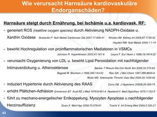 Wie verursacht Harnsäure kardiovaskuläre
                        Endorganschäden?

Harnsäure steigt durch Ernährung, bei Ischämie u.a. kardiovask. RF:
- generiert ROS (reaktive oxygen species) durch Aktivierung NADPH-Oxidase u.
     Xanthin Oxidase     Strazzullo P Nutr Metab Cardiovasc Dis 2007;17:409-41   Khosla UM Kidney Int 2005;67:1739-42
                                                                                    Hayden RM Nutr Metab 2004;1:1-10

- bewirkt Hochregulation von proinflammatorischen Mediatoren in VSMCs
                                       Johnson R Hypertension 2003;41:161-8        Leyva F Eur Heart J 1998;19:1814-22

- verursacht Oxygenierung von LDL u. bewirkt Lipid Peroxidation mit nachfolgender
     Intimaverdickung u. Atherosklerose                               Becker T Rheum Dis Clin North Am 2006;32:275-93
                                       Bagnati M Biochem J 1999;340:143-52       Rao GN J Biol Chem 1991;266:8604-8
                                                                Wolin MS Arterioscler Thromb Vasc Biol 2000;20:1430-42

- induziert Hypertonie durch Aktivierung des RAAS                                Corry DB J Hypertens 20008;26:269-75

- erhöht Plättchen-Adhäsion Emmerson BT             Aust NZ J Med 1979;9:451-4 Newland H Med Hypothes 1975;1:152-5

- führt zu mechano-energetischer Entkoppelung, Myozyten Apoptose u.nachfolgender
     Herzinsuffiizienz                     Duan X Med Hyp 2008;70:578-81         Toschi V Int Emerg Med 2004;2:320-21

43
 