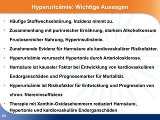 Hyperuricämie: Wichtige Aussagen

•    Häufige Stoffwechselstörung, Inzidenz nimmt zu.

•    Zusammenhang mit purinreicher Ernährung, starkem Alkoholkonsum

     Fructosereicher Nahrung, Hyperinsulinämie.

•    Zunehmende Evidenz für Harnsäure als kardiovaskulärer Risikofaktor.

•    Hyperuricämie verursacht Hypertonie durch Arteriolosklerose.

•    Harnsäure ist kausaler Faktor bei Entwicklung von kardiovaskulären

     Endorganschäden und Prognosemarker für Mortalität.

•    Hyperuricämie ist Risikofaktor für Entwicklung und Progression von

     chron. Niereninsuffizienz

•    Therapie mit Xanthin-Oxidasehemmern reduziert Harnsäure,
     Hypertonie und kardiovaskuläre Endorganschäden
63
 