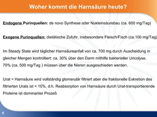 Woher kommt die Harnsäure heute?

Endogene Purinquellen: de novo Synthese oder Nukleinsäurebau (ca. 600 mg/Tag)


Exogene Purinquellen: dietätische Zufuhr, insbesondere Fleisch/Fisch (ca.100 mg/Tag)


Im Steady State wird täglicher Harnsäureanfall von ca. 700 mg durch Auscheidung in
gleicher Mengen kontrolliert: ca. 30% über den Darm mithilfe bakterieller Uricolyse,
70% (ca. 500 mg/Tag ) müssen über die Nieren ausgeschieden werden.


Urat = Harnsäure wird vollständig glomerulär filtriert aber die fraktionelle Exkretion des
filtrierten Urats ist < 10%, d.h. Reabsorption von Harnsäure durch Urat-transportierende
Proteine ist dominanter Prozeß



8
 