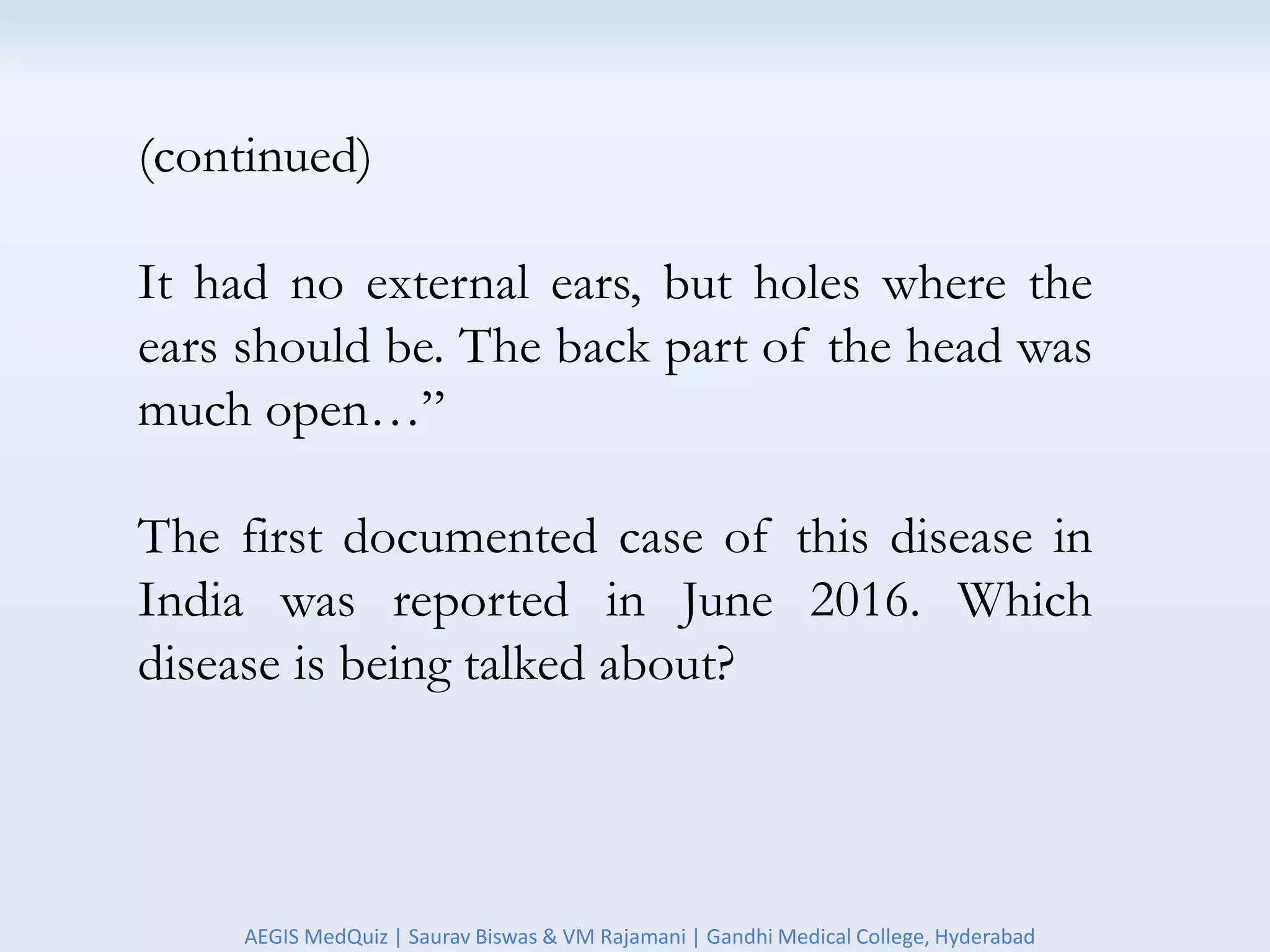 (continued)
It had no external ears, but holes where the
ears should be. The back part of the head was
much open…”
The first documented case of this disease in
India was reported in June 2016. Which
disease is being talked about?
AEGIS MedQuiz | Saurav Biswas & VM Rajamani | Gandhi Medical College, Hyderabad
 
