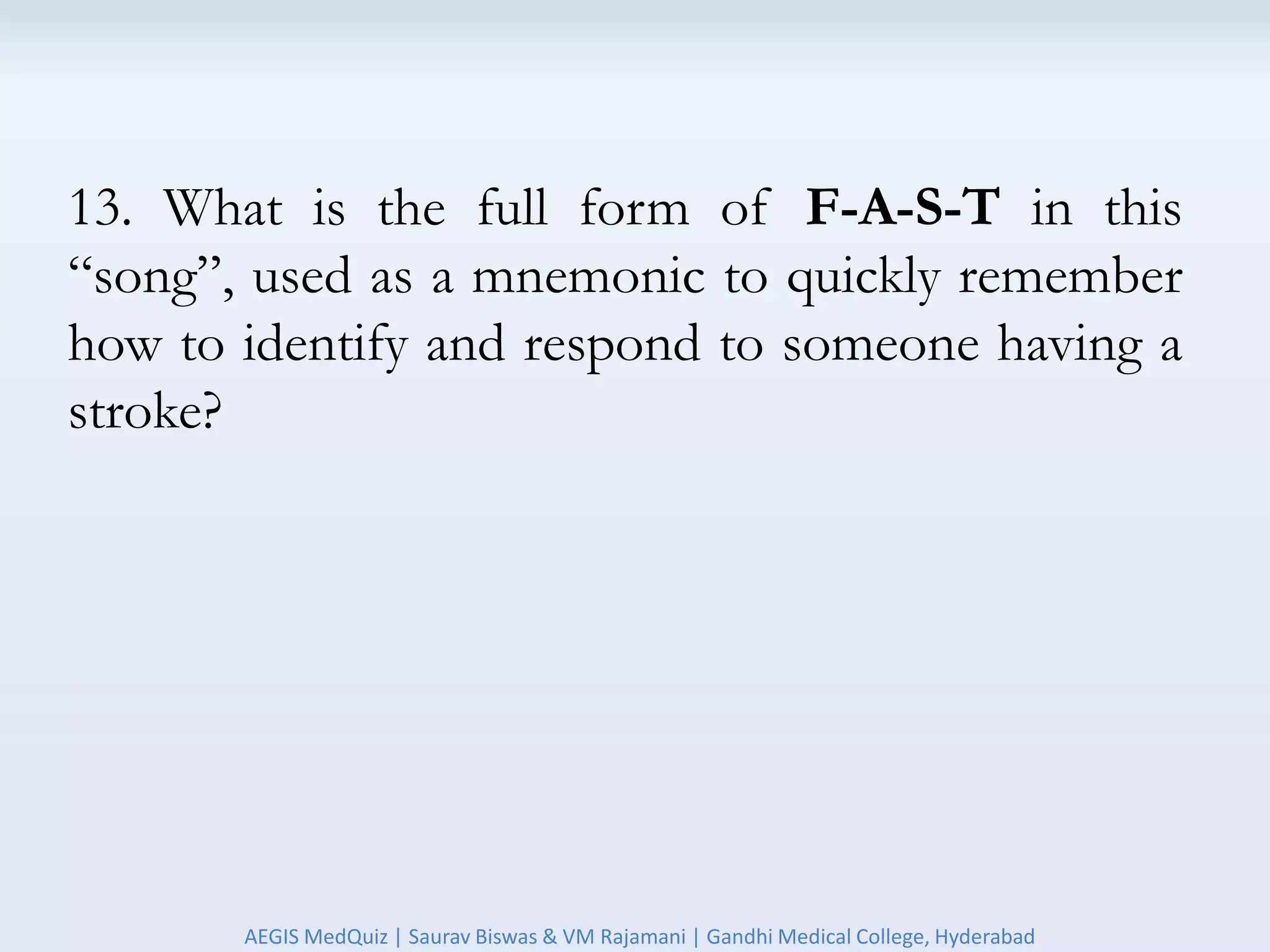 13. What is the full form of F-A-S-T in this
“song”, used as a mnemonic to quickly remember
how to identify and respond to someone having a
stroke?
AEGIS MedQuiz | Saurav Biswas & VM Rajamani | Gandhi Medical College, Hyderabad
 