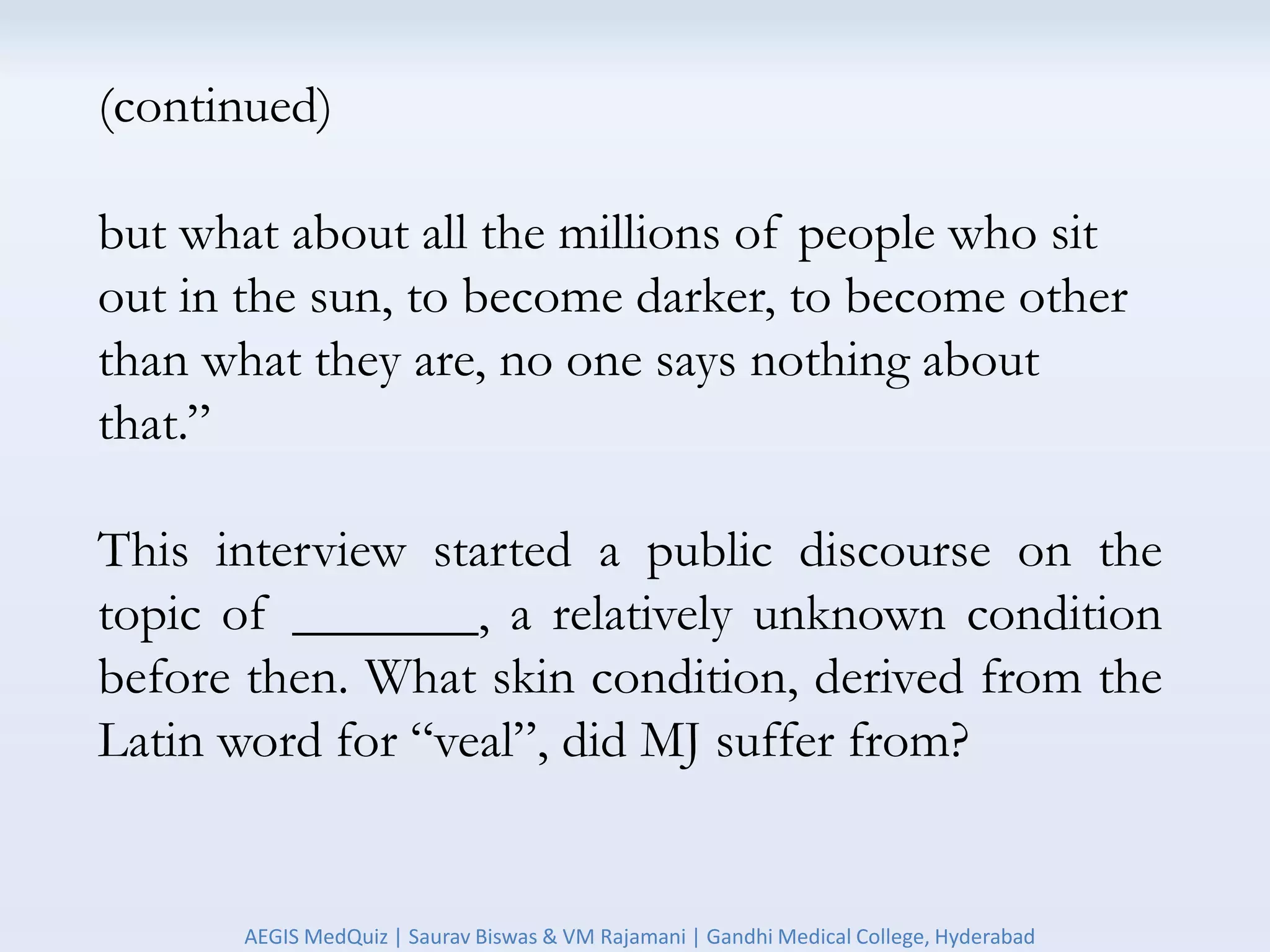 (continued)
but what about all the millions of people who sit
out in the sun, to become darker, to become other
than what they are, no one says nothing about
that.”
This interview started a public discourse on the
topic of _______, a relatively unknown condition
before then. What skin condition, derived from the
Latin word for “veal”, did MJ suffer from?
AEGIS MedQuiz | Saurav Biswas & VM Rajamani | Gandhi Medical College, Hyderabad
 