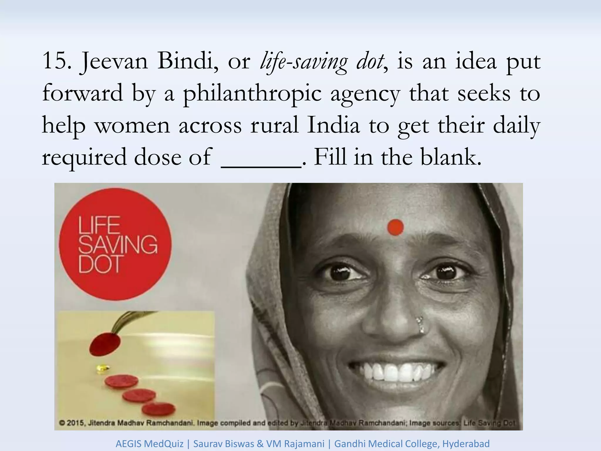 15. Jeevan Bindi, or life-saving dot, is an idea put
forward by a philanthropic agency that seeks to
help women across rural India to get their daily
required dose of ______. Fill in the blank.
AEGIS MedQuiz | Saurav Biswas & VM Rajamani | Gandhi Medical College, Hyderabad
 
