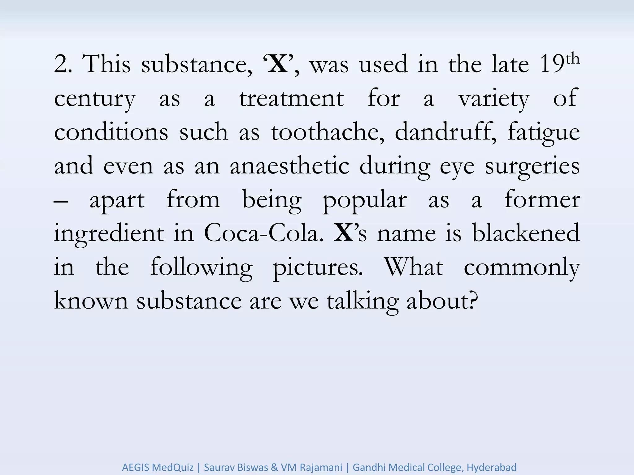 2. This substance, ‘X’, was used in the late 19th
century as a treatment for a variety of
conditions such as toothache, dandruff, fatigue
and even as an anaesthetic during eye surgeries
– apart from being popular as a former
ingredient in Coca-Cola. X’s name is blackened
in the following pictures. What commonly
known substance are we talking about?
AEGIS MedQuiz | Saurav Biswas & VM Rajamani | Gandhi Medical College, Hyderabad
 