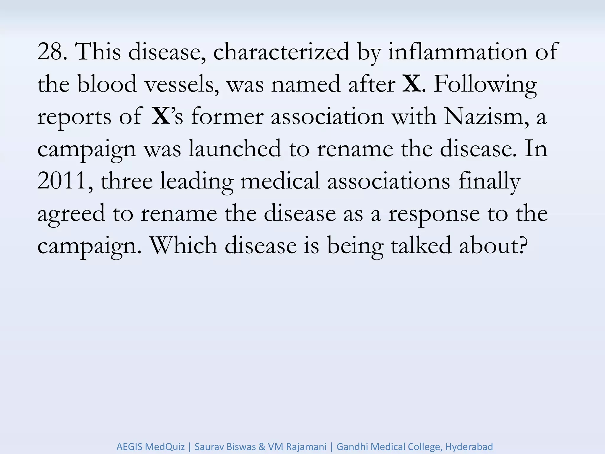 28. This disease, characterized by inflammation of
the blood vessels, was named after X. Following
reports of X’s former association with Nazism, a
campaign was launched to rename the disease. In
2011, three leading medical associations finally
agreed to rename the disease as a response to the
campaign. Which disease is being talked about?
AEGIS MedQuiz | Saurav Biswas & VM Rajamani | Gandhi Medical College, Hyderabad
 