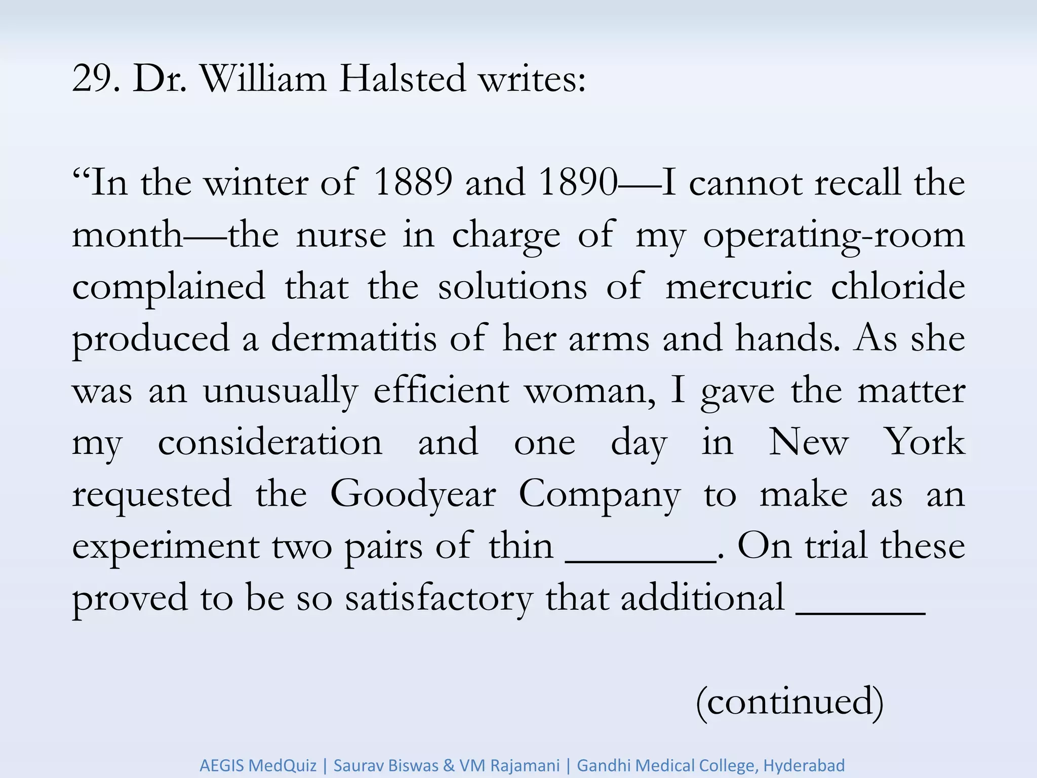 29. Dr. William Halsted writes:
“In the winter of 1889 and 1890—I cannot recall the
month—the nurse in charge of my operating-room
complained that the solutions of mercuric chloride
produced a dermatitis of her arms and hands. As she
was an unusually efficient woman, I gave the matter
my consideration and one day in New York
requested the Goodyear Company to make as an
experiment two pairs of thin _______. On trial these
proved to be so satisfactory that additional ______
(continued)
AEGIS MedQuiz | Saurav Biswas & VM Rajamani | Gandhi Medical College, Hyderabad
 
