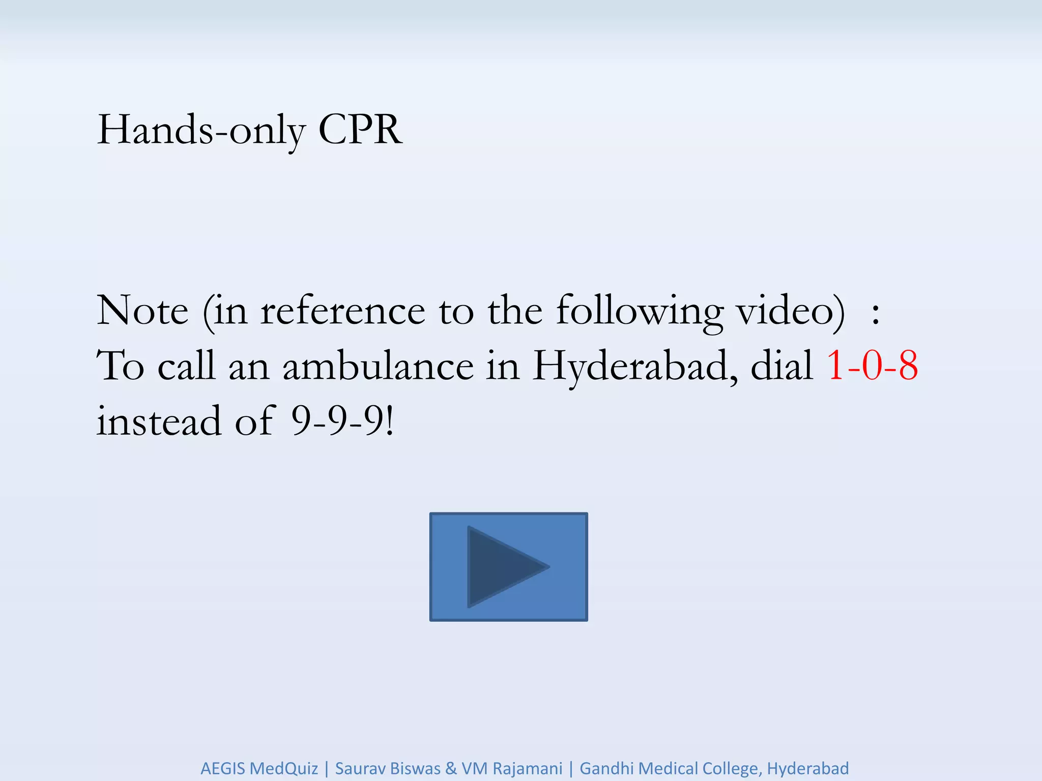 Hands-only CPR
Note (in reference to the following video) :
To call an ambulance in Hyderabad, dial 1-0-8
instead of 9-9-9!
AEGIS MedQuiz | Saurav Biswas & VM Rajamani | Gandhi Medical College, Hyderabad
 