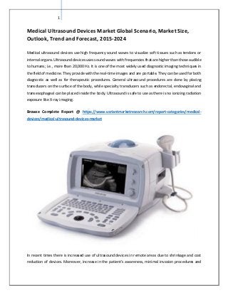 1
Medical Ultrasound Devices Market Global Scenario, Market Size,
Outlook, Trend and Forecast, 2015-2024
Medical ultrasound devices use high frequency sound waves to visualize soft tissues such as tendons or
internal organs. Ultrasound devices uses sound waves with frequencies that are higher than those audible
to humans; i.e., more than 20,000 Hz. It is one of the most widely used diagnostic imaging techniques in
the field of medicine. They provide with the real-time images and are portable. They can be used for both
diagnostic as well as for therapeutic procedures. General ultrasound procedures are done by placing
transducers on the surface of the body, while specialty transducers such as endorectal, endovaginal and
transesophageal can be placed inside the body. Ultrasound is safe to use as there is no ionizing radiation
exposure like X-ray imaging.
Browse Complete Report @ https://www.variantmarketresearch.com/report-categories/medical-
devices/medical-ultrasound-devices-market
In recent times there is increased use of ultrasound devices in remote areas due to shrinkage and cost
reduction of devices. Moreover, increase in the patient’s awareness, minimal invasion procedures and
 