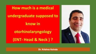 How much is a medical
undergraduate supposed to
know in
otorhinolaryngology
(ENT- Head & Neck ) ?
Dr. Krishna Koirala
 