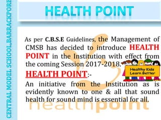 As per C.B.S.E Guidelines, the Management of
CMSB has decided to introduce HEALTH
POINT in the Institution with effect from
the coming Session 2017-2018.
HEALTH POINT:-
An initiative from the Institution as is
evidently known to one & all that sound
health for sound mind is essential for all.
 
