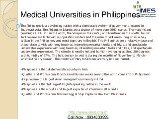 Medical Universities in Philippines 
The Philippines is a developing nation with a democratic system of government, located in 
Southeast Asia. The Philippine Islands are a cluster of more than 7000 islands. The major island 
groupings are Luzon in the north, the Visayas in the center, and Mindanao in the south. Tourist 
facilities are available within population centers and the main tourist areas. English is widely 
spoken in the Philippines, and most signs are in English. The Philippines are a relatively save and 
cheap place to visit with long beaches, interesting mountain treks and hikes, and spectacular 
underwater experience with long beaches, interesting mountain treks and hikes, and spectacular 
underwater experiences. The climate is mostly hot and humid - averaging at about 80 degrees 
with humidity of 77%. The best season to visit is during the months of November to March - 
which is the dry season. The months of May to October are very hot and humid. 
Philippines is the 1st democratic country in Asia. 
Quality and Professional Doctors and Nurses works around the world comes from Philippines 
Filipinos are the largest Asian immigrant community in USA. 
Philippines is the 3rd largest English-speaking nation in the world. 
Philippines is the world's 2nd largest exporter of Physicians after India. 
Quality and Professional Marine Engg & Ship Captains also from Philippines. 
http://www.imes.org.in 
Call Now : 0934333999 
 