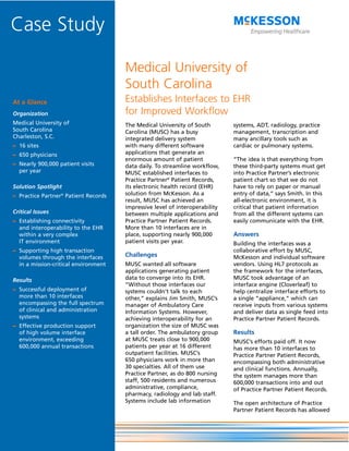Case Study

                                      Medical University of
                                      South Carolina
At a Glance                           Establishes Interfaces to EHR
Organization                          for Improved Workflow
Medical University of                 The Medical University of South        systems, ADT, radiology, practice
South Carolina                        Carolina (MUSC) has a busy             management, transcription and
Charleston, S.C.                      integrated delivery system             many ancillary tools such as
– 16 sites                            with many different software           cardiac or pulmonary systems.
– 650 physicians                      applications that generate an
                                      enormous amount of patient             “The idea is that everything from
– Nearly 900,000 patient visits       data daily. To streamline workflow,    these third-party systems must get
  per year                            MUSC established interfaces to         into Practice Partner’s electronic
                                      Practice Partner® Patient Records,     patient chart so that we do not
Solution Spotlight                    its electronic health record (EHR)     have to rely on paper or manual
– Practice Partner® Patient Records   solution from McKesson. As a           entry of data,” says Smith. In this
                                      result, MUSC has achieved an           all-electronic environment, it is
                                      impressive level of interoperability   critical that patient information
Critical Issues                       between multiple applications and      from all the different systems can
– Establishing connectivity           Practice Partner Patient Records.      easily communicate with the EHR.
  and interoperability to the EHR     More than 10 interfaces are in
  within a very complex               place, supporting nearly 900,000       Answers
  IT environment                      patient visits per year.               Building the interfaces was a
– Supporting high transaction                                                collaborative effort by MUSC,
  volumes through the interfaces      Challenges                             McKesson and individual software
  in a mission-critical environment   MUSC wanted all software               vendors. Using HL7 protocols as
                                      applications generating patient        the framework for the interfaces,
Results                               data to converge into its EHR.         MUSC took advantage of an
                                      “Without those interfaces our          interface engine (Cloverleaf) to
– Successful deployment of            systems couldn’t talk to each          help centralize interface efforts to
  more than 10 interfaces             other,” explains Jim Smith, MUSC’s     a single “appliance,” which can
  encompassing the full spectrum      manager of Ambulatory Care             receive inputs from various systems
  of clinical and administration      Information Systems. However,          and deliver data as single feed into
  systems                             achieving interoperability for an      Practice Partner Patient Records.
– Effective production support        organization the size of MUSC was
  of high volume interface            a tall order. The ambulatory group     Results
  environment, exceeding              at MUSC treats close to 900,000        MUSC’s efforts paid off. It now
  600,000 annual transactions         patients per year at 16 different      has more than 10 interfaces to
                                      outpatient facilities. MUSC’s          Practice Partner Patient Records,
                                      650 physicians work in more than       encompassing both administrative
                                      30 specialties. All of them use        and clinical functions. Annually,
                                      Practice Partner, as do 800 nursing    the system manages more than
                                      staff, 500 residents and numerous      600,000 transactions into and out
                                      administrative, compliance,            of Practice Partner Patient Records.
                                      pharmacy, radiology and lab staff.
                                      Systems include lab information        The open architecture of Practice
                                                                             Partner Patient Records has allowed
 
