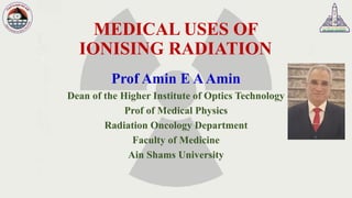 MEDICAL USES OF
IONISING RADIATION
Prof Amin E AAmin
Dean of the Higher Institute of Optics Technology
Prof of Medical Physics
Radiation Oncology Department
Faculty of Medicine
Ain Shams University
 