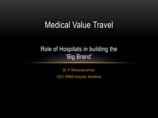 Medical Value Travel
Role of Hospitals in building the
‘Big Brand’
Dr. P. Mohanakrishnan
CEO, MIMS Hospital, Kottakkal

 