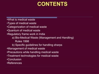 CONTENTS
•What is medical waste
•Types of medical waste
•Categorization of medical waste
•Quantum of medical waste
•Regulatory frame work in India
a) Bio-Medical Waste (Management and Handling)
Rules 1998
b) Specific guidelines for handling sharps
•Management of medical waste
•Precautions while handling medical waste
•Treatment technologies for medical waste
•Conclusion
•References
 