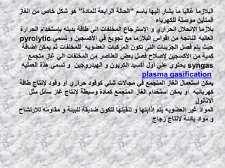 ٍُ‫ثب‬ ‫إٌ١ٙب‬ ‫٠شبه‬ ‫ِب‬ ‫غبٌجب‬ ‫اٌجالىِب‬“‫اٌؾبٌخ‬‫اٌواثؼخ‬‫ٌٍّبكح‬"‫اٌغبى‬ ِٓ ‫فبص‬ ً‫شى‬ ٛ٘
‫ٌٍىٙوثبء‬ ‫ِٛطٍخ‬ ٓ٠‫اٌّزؤ‬
‫اٌؾواهح‬ َ‫ثئٍزقلا‬ ٍٗ٠‫ثل‬ ‫ؿبلخ‬ ٌٟ‫ا‬ ‫اٌّقٍفبد‬ ‫اإلٍزوعبع‬ ٚ ٞ‫اٌؾواه‬ ‫اإلٔؾالي‬ ‫ثالىِب‬
َّٟ‫ر‬ ٚ ٓ١‫األوَغ‬ ٟ‫ف‬ ‫رغٛ٠غ‬ ‫ِغ‬ ‫اٌجالىِب‬ ً‫الٛا‬ ِٓ ٗ‫إٌبرغ‬ ٗ١ٌ‫اٌؼب‬pyrolytic
‫إػبفخ‬ ٓ‫٠ّى‬ ُ‫ص‬ ‫ٌٍّقٍفبد‬ ٗ٠ٛ‫اٌؼؼ‬ ‫اٌّووجبد‬ ْٛ‫رى‬ ٟ‫اٌز‬ ‫اٌغي٠ئبد‬ ً‫فظ‬ ُ‫٠ز‬ ‫ؽ١ش‬
‫ِزغّغ‬ ‫غبى‬ ٌٟ‫ا‬ ‫اٌّقٍفبد‬ ِٓ ‫اٌؼٕبطو‬ ‫ثؼغ‬ ً‫فظ‬ ‫إلطالػ‬ ٓ١‫األوَغ‬ ِٓ ‫وّ١خ‬
syngasٗ١ٍّ‫اٌؼ‬ ‫٘نح‬ َّٟ‫ر‬ ٚ ٓ١‫اٌٙ١لهٚع‬ ٚ ْٛ‫اٌىوث‬ ‫أوَ١ل‬ ‫أٚي‬ ٍٟ‫ػ‬ ٞٛ‫٠ؾز‬
plasma gasification
‫ؿبلخ‬ ‫إلٔزبط‬ ‫ٚلٛك‬ ٚ‫ا‬ ٞ‫ؽواه‬ ‫وٛلٛك‬ ٟ‫شز‬ ‫ِغبالد‬ ٟ‫ف‬ ‫اٌّزغّغ‬ ‫اٌغبى‬ ‫اٍزؼّبي‬ ٓ‫٠ّى‬
ً‫ِض‬ ً‫ٍبئ‬ ‫غبى‬ ‫إلٔزبط‬ ‫ٍٚ١ـخ‬ ‫وّبكح‬ ‫اٌّزغّغ‬ ‫اٌغبى‬ َ‫اٍزقلا‬ ٓ‫٠ّى‬ ٚ‫ا‬ ٗ١‫وٙوثبئ‬
‫اإلصبٔٛي‬
‫ٌإلهرشبػ‬ ِٗٚ‫ِمب‬ ٚ ‫ٌٍج١ئخ‬ ‫ػل٠مخ‬ ْٛ‫ٌزى‬ ‫رٕم١زٙب‬ ٚ ‫إماثزٙب‬ ُ‫٠ز‬ ٗ٠ٛ‫اٌؼؼ‬ ‫غ١و‬ ‫اٌّٛاك‬
‫ىعبط‬ ‫إلٔزبط‬ ‫ثبكئخ‬ ‫ِٛاك‬ ٚ
 