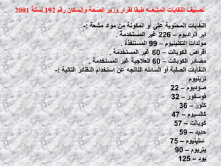 ‫ان‬ ‫حصُٛف‬‫ُفبٚبث‬‫ان‬ّ‫ًشؼــ‬‫ن‬ ‫طبمب‬ٌ‫ٔانسكب‬ ‫انصحت‬ ‫ٔصٚش‬ ‫مشاس‬‫سلى‬192‫نسُت‬2001
‫ِشؼخ‬ ‫ِٛاك‬ ِٓ ‫اٌّىٛٔخ‬ ٚ‫أ‬ ٍٝ‫ػ‬ ‫اٌّؾزٛ٠خ‬ ‫إٌفب٠بد‬:-
َٛ٠‫اٌواك‬ ‫اثو‬–226‫اٌَّزقلِخ‬ ‫غ١و‬.
َٛ١ٕ١ٕ‫اٌزى‬ ‫ٌِٛلاد‬–99‫اٌَّزٕفنح‬.
‫اٌىٛثبٌذ‬ ‫ألواص‬–60‫اٌَّزقلِخ‬ ‫غ١و‬.
‫اٌىٛثبٌذ‬ ‫ِظبكه‬–60‫اٌَّزقلِخ‬ ‫غ١و‬ ‫اٌؼالع١خ‬.
‫اٌزبٌ١خ‬ ‫إٌظبئو‬ َ‫اٍزقلا‬ ٓ‫ػ‬ ٗ‫إٌبرغ‬ ٍٗ‫اٌَبئ‬ ٚ‫أ‬ ‫اٌظٍجخ‬ ‫إٌفب٠بد‬:-
َٛ١ٕ٠‫رو‬
َٛ٠‫طٛك‬–22
‫فٍٛفٛه‬–32
‫وٍٛه‬–36
َٛ١ٌَ‫وب‬–47
‫وٛثبٌذ‬–57
‫ؽل٠ل‬–59
َٛ١ٕ١ٍٍ–75
َٛ٠‫ثزو‬–90
‫٠ٛك‬–125
 