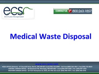 Medical Waste Disposal
HEAD OFFICE (Ontario) - 47 Churchill Drive, Barrie, ON L4N 8Z5
Local:(705) 725-0940 - Toll Free:(800) 263-1857 | Fax:(705) 725-8819
www.ecs-cares.com
HEAD OFFICE (Ontario) - 47 Churchill Drive, Barrie, ON L4N 8Z5 Local:(705) 725-0940 - Toll Free:(800) 263-1857 | Fax:(705) 725-8819
CENTRAL CANADA OFFICE: - 60 Stevenson Rd, Winnipeg, MB R3H 0W7 Local:(204) 694-5360 | Fax: (204) 697-1933
WESTERN CANADA OFFICE - 19-7157 Honeyman St, Delta, BC V4G 1E2 Local: (604) 946-4707 | Fax: (604) 946-4745
 