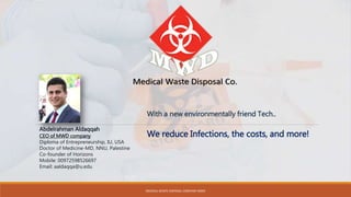 Abdelrahman Aldaqqah
CEO of MWD company
Diploma of Entrepreneurship, IU, USA
Doctor of Medicine-MD, NNU, Palestine
Co-founder of Horizons
Mobile: 00972598526697
Email: aaldaqqa@u.edu
We reduce Infections, the costs, and more!
With a new environmentally friend Tech..
MEDICAL WASTE DISPOSAL COMPANY MWD
 