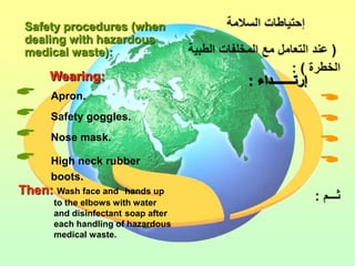 Safety procedures (when
 dealing with hazardous
 medical waste):

     Wearing:
     Apron.
                                    
     Safety goggles.
                                    
     Nose mask.
                                    
     High neck rubber              
      boots.
Then: Wash face and    hands up
      to the elbows with water
      and disinfectant soap after
      each handling of hazardous
      medical waste.
 