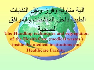 The Handling techniques and segregation
  of the Health Care (medical wastes )
   inside the medical institutions and
           Healthcare Facility.
 
