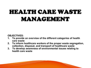 HEALTH CARE WASTE
MANAGEMENT
OBJECTIVES:
1. To provide an overview of the different categories of health
care waste
2. To inform healthcare workers of the proper waste segregation,
collection, disposal, and transport of healthcare waste
3. To develop awareness of environmental issues relating to
health care waste
 