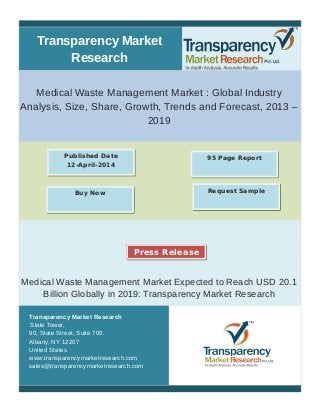 Transparency Market
Research
Medical Waste Management Market : Global Industry
Analysis, Size, Share, Growth, Trends and Forecast, 2013 –
2019
Medical Waste Management Market Expected to Reach USD 20.1
Billion Globally in 2019: Transparency Market Research
Transparency Market Research
State Tower,
90, State Street, Suite 700.
Albany, NY 12207
United States
www.transparencymarketresearch.com
sales@transparencymarketresearch.com
95 Page ReportPublished Date
12-April-2014
Buy Now Request Sample
Press Release
 