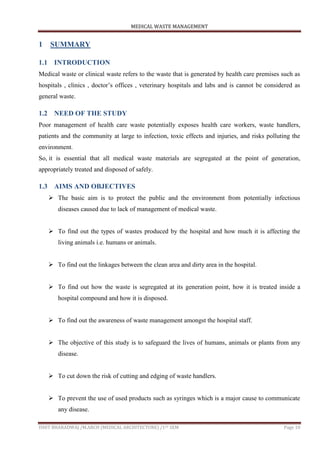 MEDICAL WASTE MANAGEMENT
ISHIT BHARADWAJ /M.ARCH (MEDICAL ARCHITECTURE) /1ST SEM Page 10
1 SUMMARY
1.1 INTRODUCTION
Medical waste or clinical waste refers to the waste that is generated by health care premises such as
hospitals , clinics , doctor‟s offices , veterinary hospitals and labs and is cannot be considered as
general waste.
1.2 NEED OF THE STUDY
Poor management of health care waste potentially exposes health care workers, waste handlers,
patients and the community at large to infection, toxic effects and injuries, and risks polluting the
environment.
So, it is essential that all medical waste materials are segregated at the point of generation,
appropriately treated and disposed of safely.
1.3 AIMS AND OBJECTIVES
 The basic aim is to protect the public and the environment from potentially infectious
diseases caused due to lack of management of medical waste.
 To find out the types of wastes produced by the hospital and how much it is affecting the
living animals i.e. humans or animals.
 To find out the linkages between the clean area and dirty area in the hospital.
 To find out how the waste is segregated at its generation point, how it is treated inside a
hospital compound and how it is disposed.
 To find out the awareness of waste management amongst the hospital staff.
 The objective of this study is to safeguard the lives of humans, animals or plants from any
disease.
 To cut down the risk of cutting and edging of waste handlers.
 To prevent the use of used products such as syringes which is a major cause to communicate
any disease.
 