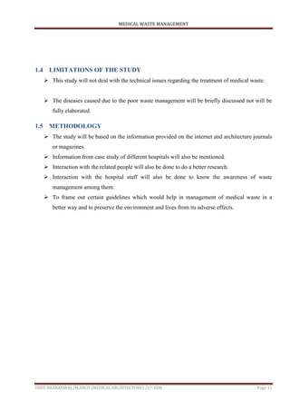 MEDICAL WASTE MANAGEMENT
ISHIT BHARADWAJ /M.ARCH (MEDICAL ARCHITECTURE) /1ST SEM Page 11
1.4 LIMITATIONS OF THE STUDY
 This study will not deal with the technical issues regarding the treatment of medical waste.
 The diseases caused due to the poor waste management will be briefly discussed not will be
fully elaborated.
1.5 METHODOLOGY
 The study will be based on the information provided on the internet and architecture journals
or magazines.
 Information from case study of different hospitals will also be mentioned.
 Interaction with the related people will also be done to do a better research.
 Interaction with the hospital staff will also be done to know the awareness of waste
management among them.
 To frame out certain guidelines which would help in management of medical waste in a
better way and to preserve the environment and lives from its adverse effects.
 