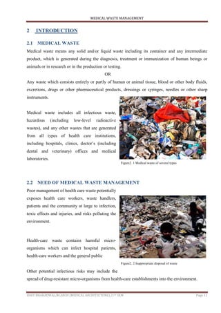 MEDICAL WASTE MANAGEMENT
ISHIT BHARADWAJ /M.ARCH (MEDICAL ARCHITECTURE) /1ST SEM Page 12
2 INTRODUCTION
2.1 MEDICAL WASTE
Medical waste means any solid and/or liquid waste including its container and any intermediate
product, which is generated during the diagnosis, treatment or immunization of human beings or
animals or in research or in the production or testing.
OR
Any waste which consists entirely or partly of human or animal tissue, blood or other body fluids,
excretions, drugs or other pharmaceutical products, dressings or syringes, needles or other sharp
instruments.
Medical waste includes all infectious waste,
hazardous (including low-level radioactive
wastes), and any other wastes that are generated
from all types of health care institutions,
including hospitals, clinics, doctor‟s (including
dental and veterinary) offices and medical
laboratories.
2.2 NEED OF MEDICAL WASTE MANAGEMENT
Poor management of health care waste potentially
exposes health care workers, waste handlers,
patients and the community at large to infection,
toxic effects and injuries, and risks polluting the
environment.
Health-care waste contains harmful micro-
organisms which can infect hospital patients,
health-care workers and the general public
Other potential infectious risks may include the
spread of drug-resistant micro-organisms from health-care establishments into the environment.
Figure2. 1 Medical waste of several types
Figure2. 2 Inappropriate disposal of waste
 