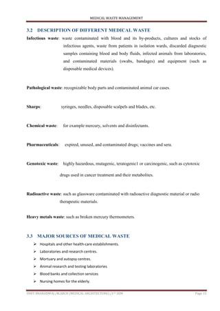 MEDICAL WASTE MANAGEMENT
ISHIT BHARADWAJ /M.ARCH (MEDICAL ARCHITECTURE) /1ST SEM Page 15
3.2 DESCRIPTION OF DIFFERENT MEDICAL WASTE
Infectious waste: waste contaminated with blood and its by-products, cultures and stocks of
infectious agents, waste from patients in isolation wards, discarded diagnostic
samples containing blood and body fluids, infected animals from laboratories,
and contaminated materials (swabs, bandages) and equipment (such as
disposable medical devices).
Pathological waste: recognizable body parts and contaminated animal car cases.
Sharps: syringes, needles, disposable scalpels and blades, etc.
Chemical waste: for example mercury, solvents and disinfectants.
Pharmaceuticals: expired, unused, and contaminated drugs; vaccines and sera.
Genotoxic waste: highly hazardous, mutagenic, teratogenic1 or carcinogenic, such as cytotoxic
drugs used in cancer treatment and their metabolites.
Radioactive waste: such as glassware contaminated with radioactive diagnostic material or radio
therapeutic materials.
Heavy metals waste: such as broken mercury thermometers.
3.3 MAJOR SOURCES OF MEDICAL WASTE
 Hospitals and other health-care establishments.
 Laboratories and research centres.
 Mortuary and autopsy centres.
 Animal research and testing laboratories
 Blood banks and collection services
 Nursing homes for the elderly.
 