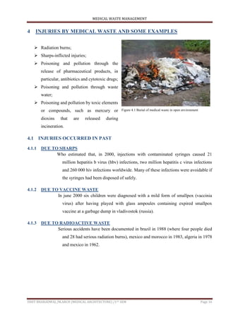 MEDICAL WASTE MANAGEMENT
ISHIT BHARADWAJ /M.ARCH (MEDICAL ARCHITECTURE) /1ST SEM Page 16
4 INJURIES BY MEDICAL WASTE AND SOME EXAMPLES
 Radiation burns;
 Sharps-inflicted injuries;
 Poisoning and pollution through the
release of pharmaceutical products, in
particular, antibiotics and cytotoxic drugs;
 Poisoning and pollution through waste
water;
 Poisoning and pollution by toxic elements
or compounds, such as mercury or
dioxins that are released during
incineration.
4.1 INJURIES OCCURRED IN PAST
4.1.1 DUE TO SHARPS
Who estimated that, in 2000, injections with contaminated syringes caused 21
million hepatitis b virus (hbv) infections, two million hepatitis c virus infections
and 260 000 hiv infections worldwide. Many of these infections were avoidable if
the syringes had been disposed of safely.
4.1.2 DUE TO VACCINE WASTE
In june 2000 six children were diagnosed with a mild form of smallpox (vaccinia
virus) after having played with glass ampoules containing expired smallpox
vaccine at a garbage dump in vladivostok (russia).
4.1.3 DUE TO RADIOACTIVE WASTE
Serious accidents have been documented in brazil in 1988 (where four people died
and 28 had serious radiation burns), mexico and morocco in 1983, algeria in 1978
and mexico in 1962.
Figure 4.1 Burial of medical waste in open environment
 