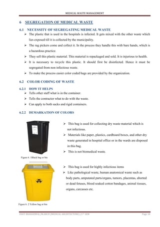 MEDICAL WASTE MANAGEMENT
ISHIT BHARADWAJ /M.ARCH (MEDICAL ARCHITECTURE) /1ST SEM Page 18
6 SEGREGATION OF MEDICAL WASTE
6.1 NECESSITY OF SEGREGATING MEDICAL WASTE
 The plastic that is used in the hospitals is infected. It gets mixed with the other waste which
lies exposed till it is collected by the municipality.
 The rag pickers come and collect it. In the process they handle this with bare hands, which is
a hazardous practice.
 They sell this plastic material. This material is repackaged and sold. It is injurious to health.
 It is necessary to recycle this plastic. It should first be disinfected. Hence it must be
segregated from non infectious waste.
 To make the process easier color coded bags are provided by the organization.
6.2 COLOR CODING OF WASTE
6.2.1 HOW IT HELPS
 Tells other staff what is in the container.
 Tells the contractor what to do with the waste.
 Can apply to both sacks and rigid containers.
6.2.2 DEMARKATION OF COLORS
 This bag is used for collecting dry waste material which is
not infectious.
 Materials like paper, plastics, cardboard boxes, and other dry
waste generated in hospital office or in the wards are disposed
in this bag.
 This is not biomedical waste.
 This bag is used for highly infectious items
 Like pathological waste, human anatomical waste such as
body parts, amputated parts/organs, tumors, placentas, aborted
or dead fetuses, blood soaked cotton bandages, animal tissues,
organs, carcasses etc.
Figure 6. 1Black bag or bin
Figure 6. 2 Yellow bag or bin
 