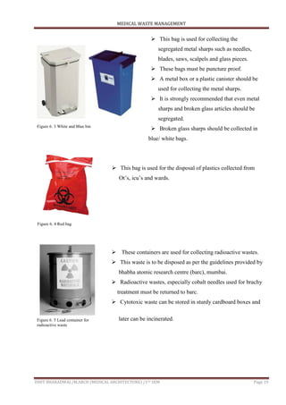 MEDICAL WASTE MANAGEMENT
ISHIT BHARADWAJ /M.ARCH (MEDICAL ARCHITECTURE) /1ST SEM Page 19
 This bag is used for collecting the
segregated metal sharps such as needles,
blades, saws, scalpels and glass pieces.
 These bags must be puncture proof.
 A metal box or a plastic canister should be
used for collecting the metal sharps.
 It is strongly recommended that even metal
sharps and broken glass articles should be
segregated.
 Broken glass sharps should be collected in
blue/ white bags.
 This bag is used for the disposal of plastics collected from
Ot‟s, icu‟s and wards.
 These containers are used for collecting radioactive wastes.
 This waste is to be disposed as per the guidelines provided by
bhabha atomic research centre (barc), mumbai.
 Radioactive wastes, especially cobalt needles used for brachy
treatment must be returned to barc.
 Cytotoxic waste can be stored in sturdy cardboard boxes and
later can be incinerated.
Figure 6. 3 White and Blue bin
Figure 6. 4 Red bag
Figure 6. 5 Lead container for
radioactive waste
 