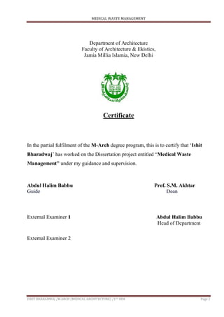 MEDICAL WASTE MANAGEMENT
ISHIT BHARADWAJ /M.ARCH (MEDICAL ARCHITECTURE) /1ST SEM Page 2
Department of Architecture
Faculty of Architecture & Ekistics,
Jamia Millia Islamia, New Delhi
Certificate
In the partial fulfilment of the M-Arch degree program, this is to certify that „Ishit
Bharadwaj‟ has worked on the Dissertation project entitled “Medical Waste
Management” under my guidance and supervision.
Abdul Halim Babbu Prof. S.M. Akhtar
Guide Dean
External Examiner 1 Abdul Halim Babbu
Head of Department
External Examiner 2
 