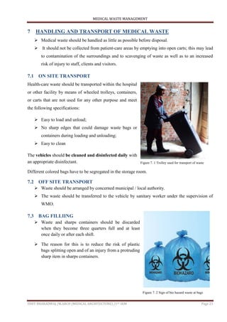 MEDICAL WASTE MANAGEMENT
ISHIT BHARADWAJ /M.ARCH (MEDICAL ARCHITECTURE) /1ST SEM Page 23
7 HANDLING AND TRANSPORT OF MEDICAL WASTE
 Medical waste should be handled as little as possible before disposal.
 It should not be collected from patient-care areas by emptying into open carts; this may lead
to contamination of the surroundings and to scavenging of waste as well as to an increased
risk of injury to staff, clients and visitors.
7.1 ON SITE TRANSPORT
Health-care waste should be transported within the hospital
or other facility by means of wheeled trolleys, containers,
or carts that are not used for any other purpose and meet
the following specifications:
 Easy to load and unload;
 No sharp edges that could damage waste bags or
containers during loading and unloading;
 Easy to clean
The vehicles should be cleaned and disinfected daily with
an appropriate disinfectant.
Different colored bags have to be segregated in the storage room.
7.2 OFF SITE TRANSPORT
 Waste should be arranged by concerned municipal / local authority.
 The waste should be transferred to the vehicle by sanitary worker under the supervision of
WMO.
7.3 BAG FILLIING
 Waste and sharps containers should be discarded
when they become three quarters full and at least
once daily or after each shift.
 The reason for this is to reduce the risk of plastic
bags splitting open and of an injury from a protruding
sharp item in sharps containers.
Figure 7. 1 Trolley used for transport of waste
Figure 7. 2 Sign of bio hazard waste at bags
 