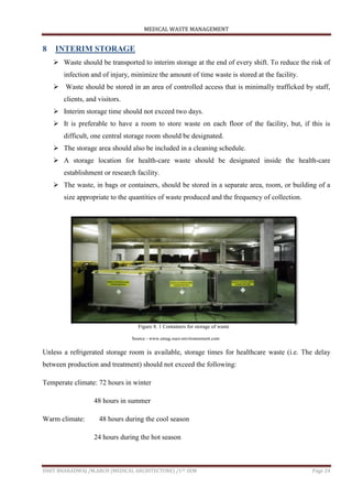 MEDICAL WASTE MANAGEMENT
ISHIT BHARADWAJ /M.ARCH (MEDICAL ARCHITECTURE) /1ST SEM Page 24
8 INTERIM STORAGE
 Waste should be transported to interim storage at the end of every shift. To reduce the risk of
infection and of injury, minimize the amount of time waste is stored at the facility.
 Waste should be stored in an area of controlled access that is minimally trafficked by staff,
clients, and visitors.
 Interim storage time should not exceed two days.
 It is preferable to have a room to store waste on each floor of the facility, but, if this is
difficult, one central storage room should be designated.
 The storage area should also be included in a cleaning schedule.
 A storage location for health-care waste should be designated inside the health-care
establishment or research facility.
 The waste, in bags or containers, should be stored in a separate area, room, or building of a
size appropriate to the quantities of waste produced and the frequency of collection.
Source - www.emag.suez-environnement.com
Unless a refrigerated storage room is available, storage times for healthcare waste (i.e. The delay
between production and treatment) should not exceed the following:
Temperate climate: 72 hours in winter
48 hours in summer
Warm climate: 48 hours during the cool season
24 hours during the hot season
Figure 8. 1 Containers for storage of waste
 
