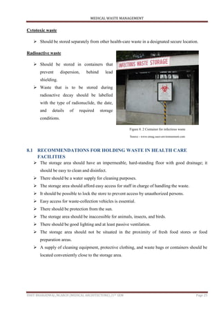 MEDICAL WASTE MANAGEMENT
ISHIT BHARADWAJ /M.ARCH (MEDICAL ARCHITECTURE) /1ST SEM Page 25
Cytotoxic waste
 Should be stored separately from other health-care waste in a designated secure location.
Radioactive waste
 Should be stored in containers that
prevent dispersion, behind lead
shielding.
 Waste that is to be stored during
radioactive decay should be labelled
with the type of radionuclide, the date,
and details of required storage
conditions.
8.1 RECOMMENDATIONS FOR HOLDING WASTE IN HEALTH CARE
FACILITIES
 The storage area should have an impermeable, hard-standing floor with good drainage; it
should be easy to clean and disinfect.
 There should be a water supply for cleaning purposes.
 The storage area should afford easy access for staff in charge of handling the waste.
 It should be possible to lock the store to prevent access by unauthorized persons.
 Easy access for waste-collection vehicles is essential.
 There should be protection from the sun.
 The storage area should be inaccessible for animals, insects, and birds.
 There should be good lighting and at least passive ventilation.
 The storage area should not be situated in the proximity of fresh food stores or food
preparation areas.
 A supply of cleaning equipment, protective clothing, and waste bags or containers should be
located conveniently close to the storage area.
Figure 8. 2 Container for infectious waste
Source - www.emag.suez-environnement.com
 