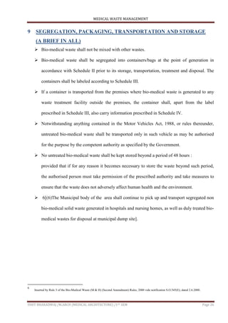 MEDICAL WASTE MANAGEMENT
ISHIT BHARADWAJ /M.ARCH (MEDICAL ARCHITECTURE) /1ST SEM Page 26
9 SEGREGATION, PACKAGING, TRANSPORTATION AND STORAGE
(A BRIEF IN ALL)
 Bio-medical waste shall not be mixed with other wastes.
 Bio-medical waste shall be segregated into containers/bags at the point of generation in
accordance with Schedule II prior to its storage, transportation, treatment and disposal. The
containers shall be labeled according to Schedule III.
 If a container is transported from the premises where bio-medical waste is generated to any
waste treatment facility outside the premises, the container shall, apart from the label
prescribed in Schedule III, also carry information prescribed in Schedule IV.
 Notwithstanding anything contained in the Motor Vehicles Act, 1988, or rules thereunder,
untreated bio-medical waste shall be transported only in such vehicle as may be authorised
for the purpose by the competent authority as specified by the Government.
 No untreated bio-medical waste shall be kept stored beyond a period of 48 hours :
provided that if for any reason it becomes necessary to store the waste beyond such period,
the authorised person must take permission of the prescribed authority and take measures to
ensure that the waste does not adversely affect human health and the environment.
 6[(6)The Municipal body of the area shall continue to pick up and transport segregated non
bio-medical solid waste generated in hospitals and nursing homes, as well as duly treated bio-
medical wastes for disposal at municipal dump site].
6
Inserted by Rule 3 of the Bio-Medical Waste (M & H) (Second Amendment) Rules, 2000 vide notification S.O.545(E), dated 2.6.2000.
 