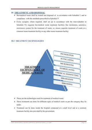 MEDICAL WASTE MANAGEMENT
ISHIT BHARADWAJ /M.ARCH (MEDICAL ARCHITECTURE) /1ST SEM Page 27
10 TREATMENT AND DISPOSAL
 Bio-medical waste shall be treated and disposed of in accordance with Schedule I, and in
compliance with the standards prescribed in Schedule V.
 Every occupier, where required, shall set up in accordance with the time-schedule in
Schedule VI, requisite bio-medical waste treatment facilities like incinerator, autoclave,
microwave system for the treatment of waste, or, ensure requisite treatment of waste at a
common waste treatment facility or any other waste treatment facility.
10.1 TREATMENT TECHNOLOGIIES
 These are the technologies used for treatment of medical waste.
 These treatments are done for different types of medical waste as per the category they lie
under.
 Treatment can be done inside the hospital compound at a small level and at a common
treatment facility also provided by the government.
TREATMENT
TECHNOLOGIES OF
MEDICAL WASTE
 