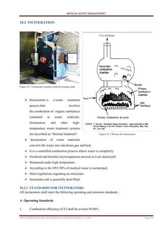 MEDICAL WASTE MANAGEMENT
ISHIT BHARADWAJ /M.ARCH (MEDICAL ARCHITECTURE) /1ST SEM Page 28
10.2 INCINERATION
 Incineration is a waste treatment
process that involves
the combustion of organic substances
contained in waste materials.
Incineration and other high-
temperature waste treatment systems
are described as “thermal treatment".
 Incineration of waste materials
converts the waste into ash,fumes,gas and heat.
 It is a controlled combustion process where waste is completely
 Oxidized and harmful microorganisms present in it are destroyed/
 Denatured under high temperature.
 According to the EPA 90% of medical waste is incinerated.
 Strict regulations regarding air emissions.
 Incinerator ash is generally land filled.
10.2.1 STANDARDS FOR INCINERATORS
All incinerators shall meet the following operating and emission standards :
A. Operating Standards
1. Combustion efficiency (CE) shall be at least 99.00%.
Figure 10. 1 Incinerator machine used for treating waste
Figure 10. 2 Process for incineration
 