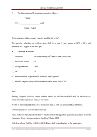 MEDICAL WASTE MANAGEMENT
ISHIT BHARADWAJ /M.ARCH (MEDICAL ARCHITECTURE) /1ST SEM Page 29
2. The Combustion efficiency is computed as follows :
%CO2
C.E. =____________________ x 100
% CO2+ % CO
The temperature of the primary chamber shall be 800 ± 50co
.
The secondary chamber gas residence time shall be at least 1 (one) second at 1050 ± 50co
, with
minimum 3% Oxygen in the stack gas.
B. Emission Standards
Parameters Concentration mg/Nm3
at (12% CO2 correction)
(1) Particulate matter 150
(2) Nitrogen Oxides 450
(3) HCl 50
(4) Minimum stack height shall be 30 metres above ground.
(5) Volatile organic compounds in ash shall not be more than 0.01%.
Note :
Suitably designed pollution control devices should be installed/retrofitted with the incinerator to
achieve the above emission limits, if necessary.
Wastes to be incinerated shall not be chemically treated with any chlorinated disinfectants.
Chlorinated plastics shall not be incinerated.
Toxic metals in incineration ash shall be limited within the regulatory quantities as defined under the
Hazardous Waste (Management and Handling ) Rules, 1989.
Only low sulphur fuel like L.D.O./L.S.H.S./Diesel shall be used as fuel in the incinerator.
 