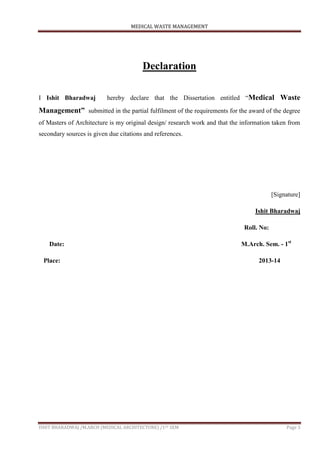 MEDICAL WASTE MANAGEMENT
ISHIT BHARADWAJ /M.ARCH (MEDICAL ARCHITECTURE) /1ST SEM Page 3
Declaration
I Ishit Bharadwaj hereby declare that the Dissertation entitled “Medical Waste
Management” submitted in the partial fulfilment of the requirements for the award of the degree
of Masters of Architecture is my original design/ research work and that the information taken from
secondary sources is given due citations and references.
[Signature]
Ishit Bharadwaj
Roll. No:
Date: M.Arch. Sem. - 1st
Place: 2013-14
 