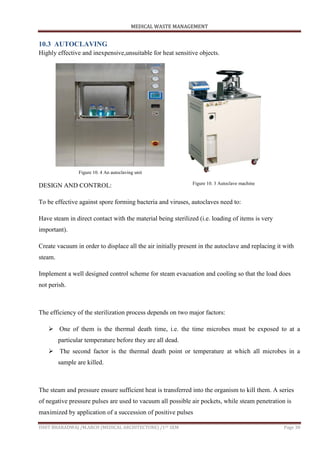MEDICAL WASTE MANAGEMENT
ISHIT BHARADWAJ /M.ARCH (MEDICAL ARCHITECTURE) /1ST SEM Page 30
10.3 AUTOCLAVING
Highly effective and inexpensive,unsuitable for heat sensitive objects.
DESIGN AND CONTROL:
To be effective against spore forming bacteria and viruses, autoclaves need to:
Have steam in direct contact with the material being sterilized (i.e. loading of items is very
important).
Create vacuum in order to displace all the air initially present in the autoclave and replacing it with
steam.
Implement a well designed control scheme for steam evacuation and cooling so that the load does
not perish.
The efficiency of the sterilization process depends on two major factors:
 One of them is the thermal death time, i.e. the time microbes must be exposed to at a
particular temperature before they are all dead.
 The second factor is the thermal death point or temperature at which all microbes in a
sample are killed.
The steam and pressure ensure sufficient heat is transferred into the organism to kill them. A series
of negative pressure pulses are used to vacuum all possible air pockets, while steam penetration is
maximized by application of a succession of positive pulses
Figure 10. 4 An autoclaving unit
Figure 10. 3 Autoclave machine
 